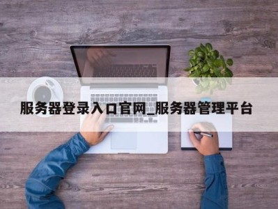 西安服务器登录入口官网_服务器管理平台 