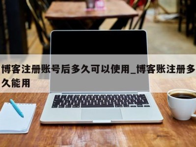 西安博客注册账号后多久可以使用_博客账注册多久能用 