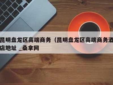西安昆明盘龙区高端商务（昆明盘龙区高端商务酒店地址 _桑拿网
