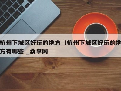 西安杭州下城区好玩的地方（杭州下城区好玩的地方有哪些 _桑拿网