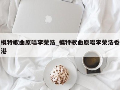 西安模特歌曲原唱李荣浩_模特歌曲原唱李荣浩香港 