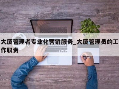 西安大厦管理者专业化营销服务_大厦管理员的工作职责 