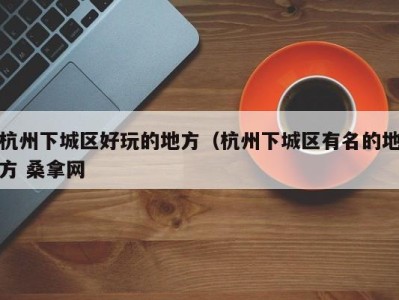 西安杭州下城区好玩的地方（杭州下城区有名的地方 桑拿网