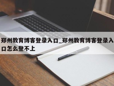 西安郑州教育博客登录入口_郑州教育博客登录入口怎么登不上 