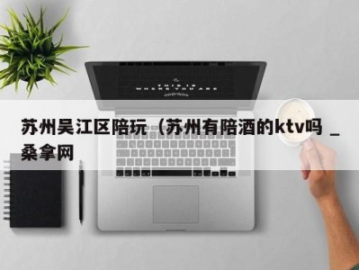 西安苏州吴江区陪玩（苏州有陪酒的ktv吗 _桑拿网