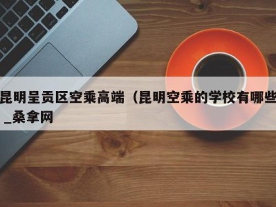 西安昆明呈贡区空乘高端（昆明空乘的学校有哪些 _桑拿网