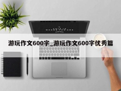 西安游玩作文600字_游玩作文600字优秀篇 