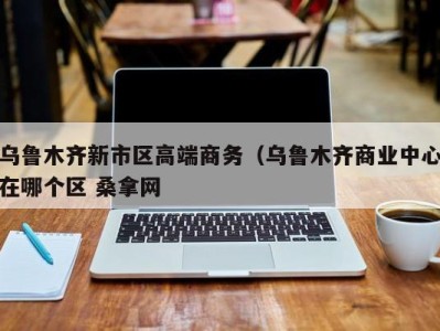 西安乌鲁木齐新市区高端商务（乌鲁木齐商业中心在哪个区 桑拿网