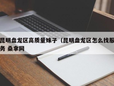 西安昆明盘龙区高质量妹子（昆明盘龙区怎么找服务 桑拿网