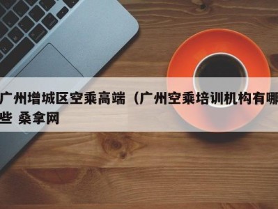 西安广州增城区空乘高端（广州空乘培训机构有哪些 桑拿网