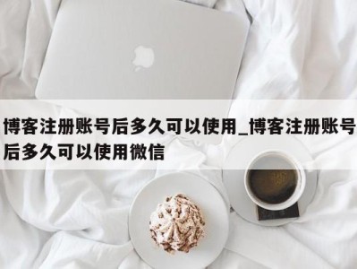 西安博客注册账号后多久可以使用_博客注册账号后多久可以使用微信 
