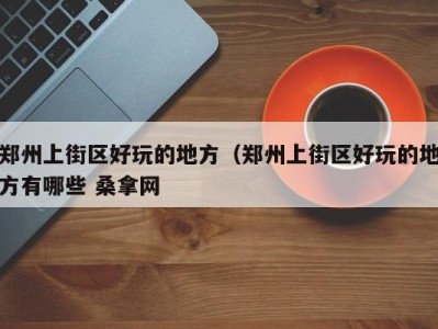 西安郑州上街区好玩的地方（郑州上街区好玩的地方有哪些 桑拿网