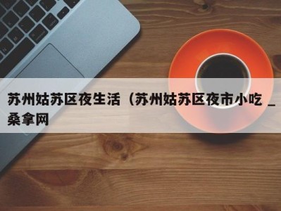 西安苏州姑苏区夜生活（苏州姑苏区夜市小吃 _桑拿网