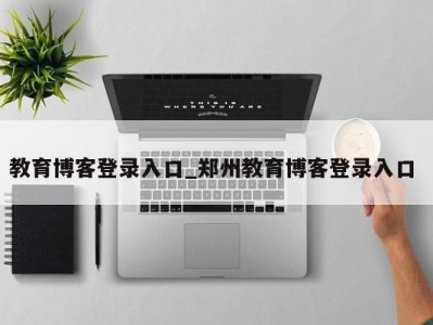 西安教育博客登录入口_郑州教育博客登录入口 