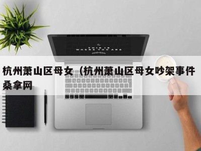 西安杭州萧山区母女（杭州萧山区母女吵架事件 桑拿网