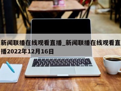 西安新闻联播在线观看直播_新闻联播在线观看直播2022年12月16日 