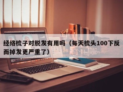 西安经络梳子对脱发有用吗（每天梳头100下反而掉发更严重了）