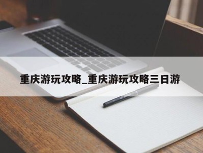 西安重庆游玩攻略_重庆游玩攻略三日游 