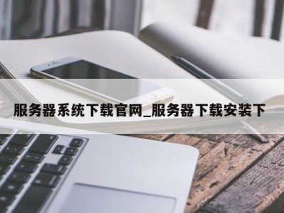 西安服务器系统下载官网_服务器下载安装下 