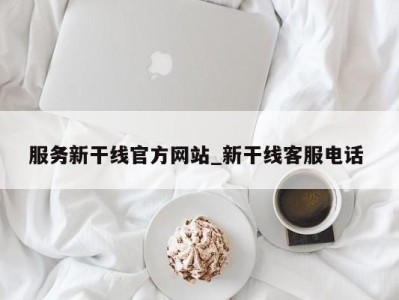 西安服务新干线官方网站_新干线客服电话 