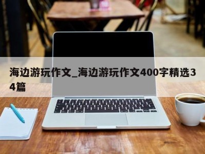 西安海边游玩作文_海边游玩作文400字精选34篇 