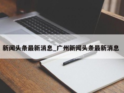 西安新闻头条最新消息_广州新闻头条最新消息 