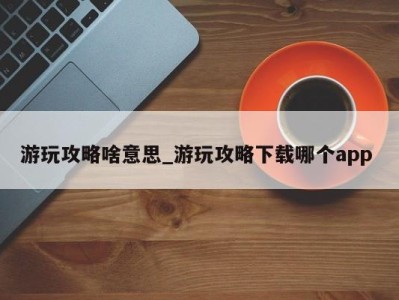 西安游玩攻略啥意思_游玩攻略下载哪个app 