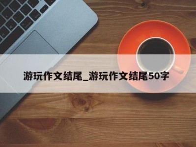 西安游玩作文结尾_游玩作文结尾50字 