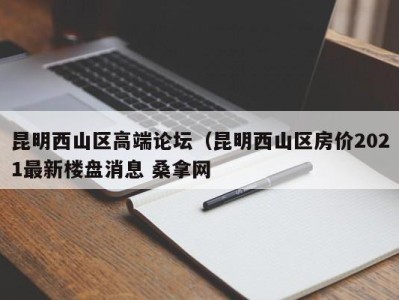 西安昆明西山区高端论坛（昆明西山区房价2021最新楼盘消息 桑拿网