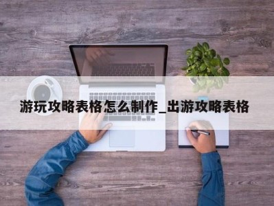 西安游玩攻略表格怎么制作_出游攻略表格 