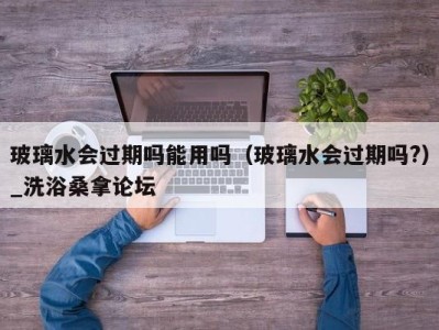 西安玻璃水会过期吗能用吗（玻璃水会过期吗?）_洗浴桑拿论坛