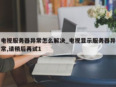 西安电视服务器异常怎么解决_电视显示服务器异常,请稍后再试1 