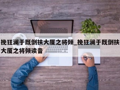 西安挽狂澜于既倒扶大厦之将倾_挽狂澜于既倒扶大厦之将倾读音 