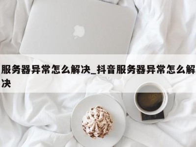 西安服务器异常怎么解决_抖音服务器异常怎么解决 