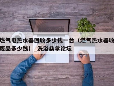 西安燃气电热水器回收多少钱一台（燃气热水器收废品多少钱）_洗浴桑拿论坛