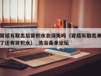 西安肾结石取出后肾积水会消失吗（肾结石取出来了还有肾积水）_洗浴桑拿论坛