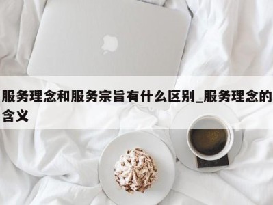 西安服务理念和服务宗旨有什么区别_服务理念的含义 