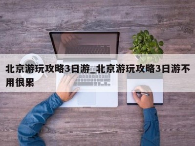 西安北京游玩攻略3日游_北京游玩攻略3日游不用很累 