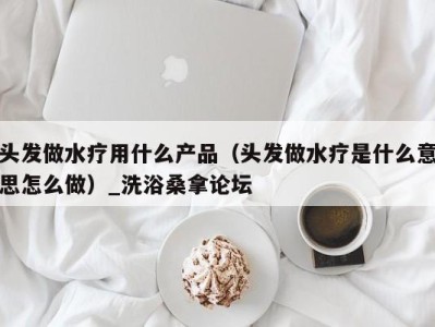 西安头发做水疗用什么产品（头发做水疗是什么意思怎么做）_洗浴桑拿论坛