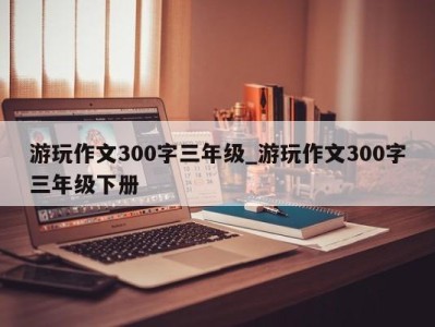 西安游玩作文300字三年级_游玩作文300字三年级下册 