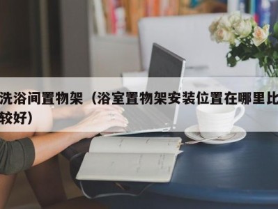 西安洗浴间置物架（浴室置物架安装位置在哪里比较好）