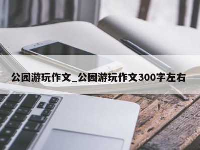 西安公园游玩作文_公园游玩作文300字左右 