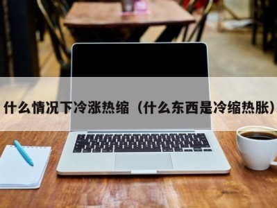 西安什么情况下冷涨热缩（什么东西是冷缩热胀）