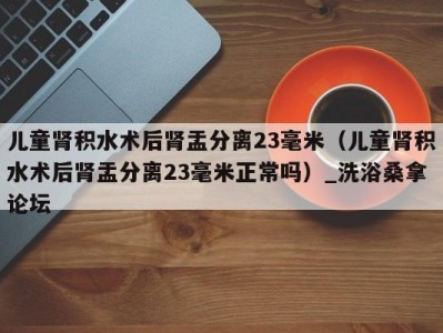 西安儿童肾积水术后肾盂分离23毫米（儿童肾积水术后肾盂分离23毫米正常吗）_洗浴桑拿论坛