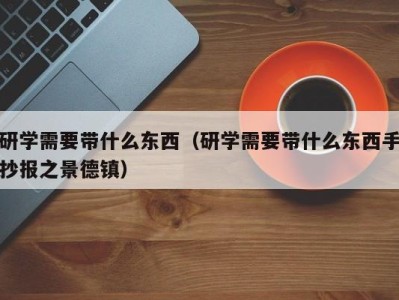 西安研学需要带什么东西（研学需要带什么东西手抄报之景德镇）