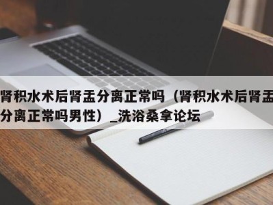 西安肾积水术后肾盂分离正常吗（肾积水术后肾盂分离正常吗男性）_洗浴桑拿论坛