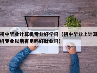 西安初中毕业计算机专业好学吗（初中毕业上计算机专业以后有用吗好就业吗）