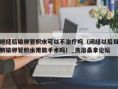 西安绝经后输卵管积水可以不治疗吗（闭经以后双侧输卵管积水用做手术吗）_洗浴桑拿论坛