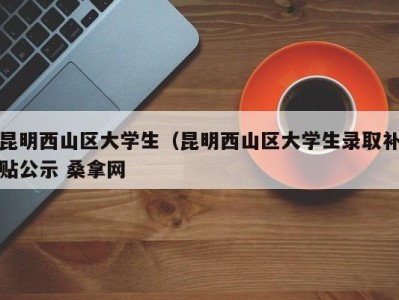 西安昆明西山区大学生（昆明西山区大学生录取补贴公示 桑拿网