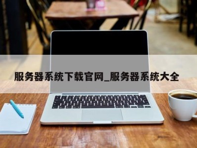 西安服务器系统下载官网_服务器系统大全 